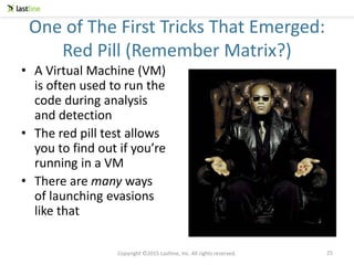 Copyright ©2015 Lastline, Inc. All rights reserved.
One of The First Tricks That Emerged:
Red Pill (Remember Matrix?)
• A Virtual Machine (VM)
is often used to run the
code during analysis
and detection
• The red pill test allows
you to find out if you’re
running in a VM
• There are many ways
of launching evasions
like that
25
 