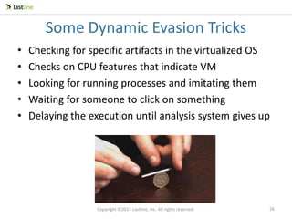 Copyright ©2015 Lastline, Inc. All rights reserved.
Some Dynamic Evasion Tricks
• Checking for specific artifacts in the virtualized OS
• Checks on CPU features that indicate VM
• Looking for running processes and imitating them
• Waiting for someone to click on something
• Delaying the execution until analysis system gives up
26
 