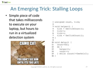 Copyright ©2015 Lastline, Inc. All rights reserved.
An Emerging Trick: Stalling Loops
27
• Simple piece of code
that takes milliseconds
to execute on your
laptop, but hours to
run in a virtualized
detection system
 