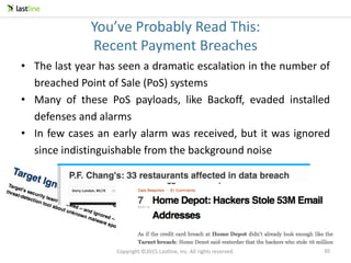 Copyright ©2015 Lastline, Inc. All rights reserved.
You’ve Probably Read This:
Recent Payment Breaches
• The last year has seen a dramatic escalation in the number of
breached Point of Sale (PoS) systems
• Many of these PoS payloads, like Backoff, evaded installed
defenses and alarms
• In few cases an early alarm was received, but it was ignored
since indistinguishable from the background noise
30
 