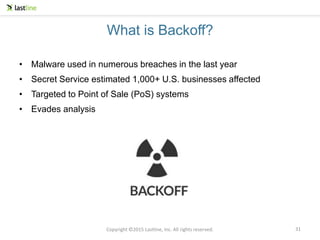 Copyright ©2015 Lastline, Inc. All rights reserved.
What is Backoff?
• Malware used in numerous breaches in the last year
• Secret Service estimated 1,000+ U.S. businesses affected
• Targeted to Point of Sale (PoS) systems
• Evades analysis
31
 