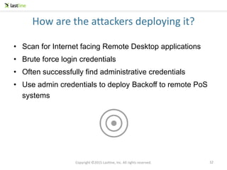 Copyright ©2015 Lastline, Inc. All rights reserved.
How are the attackers deploying it?
• Scan for Internet facing Remote Desktop applications
• Brute force login credentials
• Often successfully find administrative credentials
• Use admin credentials to deploy Backoff to remote PoS
systems
32
 