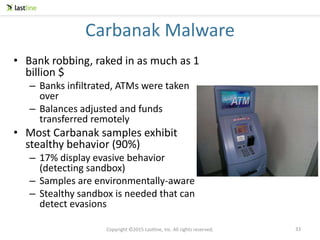Copyright ©2015 Lastline, Inc. All rights reserved.
Carbanak Malware
• Bank robbing, raked in as much as 1
billion $
– Banks infiltrated, ATMs were taken
over
– Balances adjusted and funds
transferred remotely
• Most Carbanak samples exhibit
stealthy behavior (90%)
– 17% display evasive behavior
(detecting sandbox)
– Samples are environmentally-aware
– Stealthy sandbox is needed that can
detect evasions
33
 