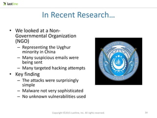 Copyright ©2015 Lastline, Inc. All rights reserved.
In Recent Research…
• We looked at a Non-
Governmental Organization
(NGO)
– Representing the Uyghur
minority in China
– Many suspicious emails were
being sent
– Many targeted hacking attempts
• Key finding
– The attacks were surprisingly
simple
– Malware not very sophisticated
– No unknown vulnerabilities used
34
 