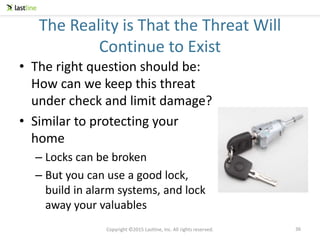 Copyright ©2015 Lastline, Inc. All rights reserved.
The Reality is That the Threat Will
Continue to Exist
• The right question should be:
How can we keep this threat
under check and limit damage?
• Similar to protecting your
home
– Locks can be broken
– But you can use a good lock,
build in alarm systems, and lock
away your valuables
36
 