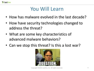 Copyright ©2015 Lastline, Inc. All rights reserved.
You Will Learn
• How has malware evolved in the last decade?
• How have security technologies changed to
address the threat?
• What are some key characteristics of
advanced malware behaviors?
• Can we stop this threat? Is this a lost war?
4
 