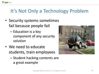 Copyright ©2015 Lastline, Inc. All rights reserved.
It’s Not Only a Technology Problem
• Security systems sometimes
fail because people fail
– Education is a key
component of any security
solution
• We need to educate
students, train employees
– Student hacking contents are
a great example
40
 