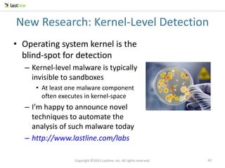 Copyright ©2015 Lastline, Inc. All rights reserved.
New Research: Kernel-Level Detection
• Operating system kernel is the
blind-spot for detection
– Kernel-level malware is typically
invisible to sandboxes
• At least one malware component
often executes in kernel-space
– I’m happy to announce novel
techniques to automate the
analysis of such malware today
– http://www.lastline.com/labs
42
 