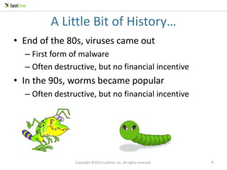 Copyright ©2015 Lastline, Inc. All rights reserved.
A Little Bit of History…
• End of the 80s, viruses came out
– First form of malware
– Often destructive, but no financial incentive
• In the 90s, worms became popular
– Often destructive, but no financial incentive
8
 