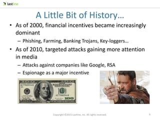 Copyright ©2015 Lastline, Inc. All rights reserved.
A Little Bit of History…
• As of 2000, financial incentives became increasingly
dominant
– Phishing, Farming, Banking Trojans, Key-loggers…
• As of 2010, targeted attacks gaining more attention
in media
– Attacks against companies like Google, RSA
– Espionage as a major incentive
9
 