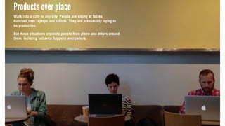 Products over place
Walk into a cafe in any city. People are sitting at tables
hunched over laptops and tablets. They are presumably trying to
be productive.
But these situations separate people from place and others around
them. Isolating behavior happens everywhere.
Products over place
Walk into a cafe in any city. People are sitting at tables
hunched over laptops and tablets. They are presumably trying to
be productive.
But these situations separate people from place and others around
them. Isolating behavior happens everywhere.
Products over place
Walk into a cafe in any city. People are sitting at tables
hunched over laptops and tablets. They are presumably trying to
be productive.
But these situations separate people from place and others around
them. Isolating behavior happens everywhere.
 