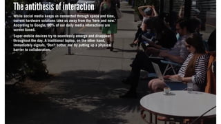 The antithesis of interaction
While social media keeps us connected through space and time,
current hardware solutions take us away from the ‘here and now.’
According to Google, 90% of our daily media interactions are
screen based.
Super-mobile devices try to seamlessly emerge and disappear
throughout the day. A traditional laptop, on the other hand,
immediately signals, ‘Don’t bother me’ by putting up a physical
barrier to collaboration.
The antithesis of interaction
While social media keeps us connected through space and time,
current hardware solutions take us away from the ‘here and now.’
According to Google, 90% of our daily media interactions are
screen based.
Super-mobile devices try to seamlessly emerge and disappear
throughout the day. A traditional laptop, on the other hand,
immediately signals, ‘Don’t bother me’ by putting up a physical
barrier to collaboration.
The antithesis of interaction
While social media keeps us connected through space and time,
current hardware solutions take us away from the ‘here and now.’
According to Google, 90% of our daily media interactions are
screen based.
Super-mobile devices try to seamlessly emerge and disappear
throughout the day. A traditional laptop, on the other hand,
immediately signals, ‘Don’t bother me’ by putting up a physical
barrier to collaboration.
 