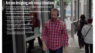 Are you designing anti-social situations?
As we work to understand the next gen digital experiences, we must
avoid designing anti-social situations.
This panel will enlighten us about what technologies are enabling
truly humanized social experiences:
What social technologies move beyond the idea
of persistent screens in front of our faces?
What current solutions blur the line between
devices and environment?
What types of public places support our social
nature in dynamic ways?
When do we see design for the screen in
isolation?
When do we see design used for real interactions
grounded in the ‘here and now’?
Are you designing anti-social situations?
As we work to understand the next gen digital experiences, we must
avoid designing anti-social situations.
This panel will enlighten us about what technologies are enabling
truly humanized social experiences:
What social technologies move beyond the idea
of persistent screens in front of our faces?
What current solutions blur the line between
devices and environment?
What types of public places support our social
nature in dynamic ways?
When do we see design for the screen in
isolation?
When do we see design used for real interactions
grounded in the ‘here and now’?
Are you designing anti-social situations?
As we work to understand the next gen digital experiences, we must
avoid designing anti-social situations.
This panel will enlighten us about what technologies are enabling
truly humanized social experiences:
What social technologies move beyond the idea
of persistent screens in front of our faces?
What current solutions blur the line between
devices and environment?
What types of public places support our social
nature in dynamic ways?
When do we see design for the screen in
isolation?
When do we see design used for real interactions
grounded in the ‘here and now’?
 