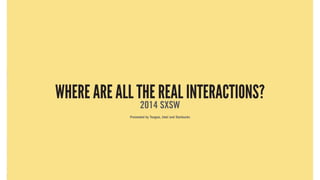 WHERE ARE ALL THE REAL INTERACTIONS?
2014 SXSW
Presented by Teague, Intel and Starbucks
Products over place
Walk into a cafe in any city. People are sitting at tables
hunched over laptops and tablets. They are presumably trying to
be productive.
But these situations separate people from place and others around
them. Isolating behavior happens everywhere.
WHERE ARE ALL THE REAL INTERACTIONS?
2014 SXSW
Presented by Teague, Intel and Starbucks
 