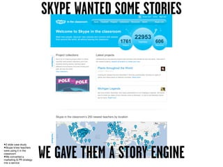 SKYPE WANTED SOME STORIES




•3 slide case study
•Skype knew teachers
were using it in the
classroom
•We converted a
marketing & PR strategy
into a service
                          WE GAVE THEM A STORY ENGINE
 