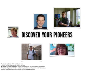 DISCOVER YOUR PIONEERS


•Look for evidence of the activity you need
•Luckily we had Skype so near to face was easy
•5 people is a good number for insights (more than that and your creating insight debt)
•Insights with pairs of friends is best as they chat between themselves and make less up
•Rolling insight and testing is the hardest bit but the most important
 