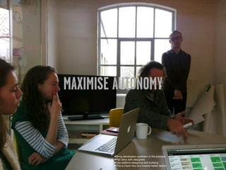 MAXIMISE AUTONOMY


        •Bring developers upstream in the process
        •Pair devs with designers
        •Use realtime designing and building
        •This is more risky but creates better teams
 