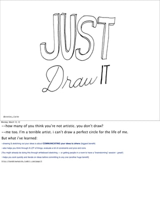 @brenton_clarke


Monday, March 12, 12

--how many of you think you’re not artistic. you don’t draw?
--me too. I’m a terrible artist. i can’t draw a perfect circle for the life of me.
But what i’ve learned:
--drawing & sketching out your ideas is about COMMUNICATING your ideas to others (biggest beneﬁt)

--also helps you think through A LOT of things, evaluate a lot of constraints and pros and cons

(You might already be doing this through whiteboard sketching — or getting people in a room to have a “brainstorming” session - great!)

--helps you work quickly and iterate on ideas before committing to any one (another huge beneﬁt)
http://handdrawnwords.tumblr.com/page/3
 