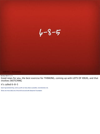 6-8-5


   SxSW 2012 : : #uxbootcamp

Monday, March 12, 12

Good news for you, the best exercise for THINKING, coming up with LOTS OF IDEAS, and that
involves SKETCHING
it’s called 6-8-5
Goal: big brainstorming, come up with as many ideas a possible, unconstrained, etc.

Show one more slide one of the 6-8-5s we did with Awesome Foundation
 