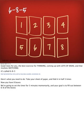 6-8-5
                                         1                         2 3                    4

                                       5                            6                 7   8
   SxSW 2012 : : #uxbootcamp

Monday, March 12, 12

Good news for you, the best exercise for THINKING, coming up with LOTS OF IDEAS, and that
involves SKETCHING
it’s called 6-8-5
Goal: big brainstorming, come up with as many ideas a possible, unconstrained, etc.




Here’s what you need to do: Take your sheet of paper, and fold it in half 3 times
Now you have 8 boxes
We’re going to set the timer for 5 minutes momentarily, and your goal is to ﬁll out between
6-8 of the boxes
 