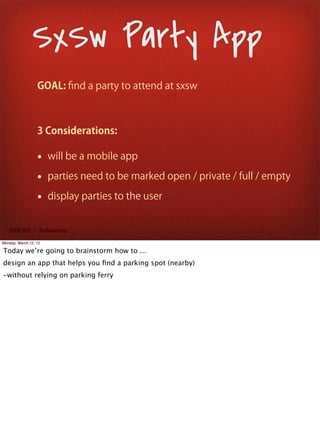 SxSw Party App
                  GOAL: ﬁnd a party to attend at sxsw



                  3 Considerations:

                  • will be a mobile app
                  • parties need to be marked open / private / full / empty
                  • display parties to the user

   SxSW 2012 : : #uxbootcamp

Monday, March 12, 12

Today we’re going to brainstorm how to ...
design an app that helps you ﬁnd a parking spot (nearby)
-without relying on parking ferry
 