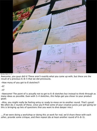 Monday, March 12, 12

Awesome, you guys did it! These aren’t exactly what you came up with, but these are the
result of a previous 6-8-5 that we did previously.
-How many of you got to 8 sketches?!
-6?
-4?
-Awesome! The point of is actually not to get to 6-8 sketches but instead to think through as
many ideas as possible. Even with 3-4 sketches, this helps get you closer to your product
goals
-Also, you might really be feeling antsy or ready to move on to another round. That’s great!
We often do 2 rounds of these, since you’ll ﬁnd some of your creative juices just got going (or
this is bringing up lots of questions that you want to dive deeper into.)


....If we were doing a workshop or doing this at work for real, we’d share these with each
other, provide some critique, and then repeat (do at least another round of 6-8-5).
 