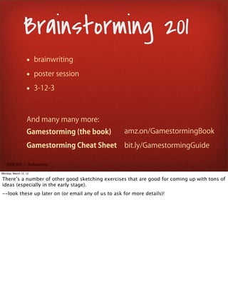 Brainstorming 201
                  • brainwriting
                  • poster session
                  • 3-12-3


                  And many many more:
                  Gamestorming (the book)           amz.on/GamestormingBook

                  Gamestorming Cheat Sheet          bit.ly/GamestormingGuide

   SxSW 2012 : : #uxbootcamp

Monday, March 12, 12

There’s a number of other good sketching exercises that are good for coming up with tons of
ideas (especially in the early stage).
--look these up later on (or email any of us to ask for more details)!
 