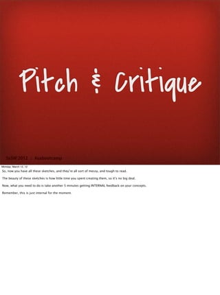 Pitch & Critique

   SxSW 2012 : #uxbootcamp
Monday, March 12, 12
So, now you have all these sketches, and they’re all sort of messy, and tough to read.

The beauty of these sketches is how little time you spent creating them, so it’s no big deal.

Now, what you need to do is take another 5 minutes getting INTERNAL feedback on your concepts.

Remember, this is just internal for the moment.
 