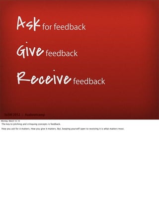 Ask for feedback
                Give feedback
                Receive feedback
   SxSW 2012 : #uxbootcamp
Monday, March 12, 12
The key to pitching and critiquing concepts is feedback.

How you ask for it matters. How you give it matters. But, keeping yourself open to receiving it is what matters most.
 