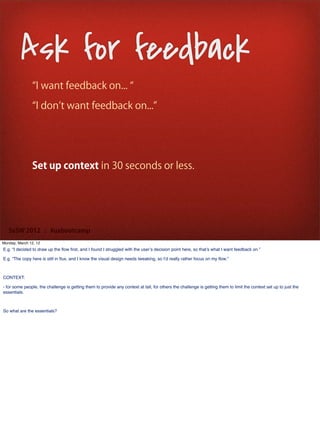 Ask for feedback
                 I want feedback on...

                 I don t want feedback on...




               Set up context in 30 seconds or less.




   SxSW 2012 : #uxbootcamp
Monday, March 12, 12
E.g. “I decided to draw up the ﬂow ﬁrst, and I found I struggled with the user’s decision point here, so that’s what I want feedback on.”

E.g. “The copy here is still in ﬂux, and I know the visual design needs tweaking, so I’d really rather focus on my ﬂow.”



CONTEXT:

- for some people, the challenge is getting them to provide any context at tall, for others the challenge is getting them to limit the context set up to just the
essentials.



So what are the essentials?
 