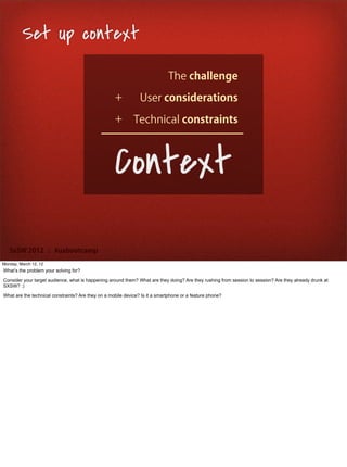Set up context
                                                                             The challenge
                                                    +           User considerations
                                                    +        Technical constraints



                                                    Context
   SxSW 2012 : #uxbootcamp
Monday, March 12, 12
What’s the problem your solving for?

Consider your target audience, what is happening around them? What are they doing? Are they rushing from session to session? Are they already drunk at
SXSW? :)

What are the technical constraints? Are they on a mobile device? Is it a smartphone or a feature phone?
 