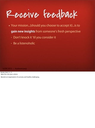 Receive feedback
              • Your mission...(should you choose to accept it)...is to
                  gain new insights from someone s fresh perspective
                  •    Don t knock it til you consider it
                  •    Be a listenoholic




   SxSW 2012 : #uxbootcamp
Monday, March 12, 12
Bake this into your culture.

Become an organization of curiosity and healthy challenging.
 