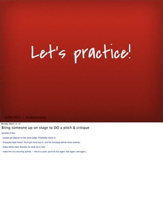 Let’s practice!


   SxSW 2012 : #uxbootcamp
Monday, March 12, 12

Bring someone up on stage to DO a pitch & critique
beneﬁts of this:

- people get aligned on the same page. Feasibility check-in.

- Everyone feels heard. You’ll get more buy-in, and the concepts will be more resolute.

- helps deﬁne clear direction for what do to next

- make this is a recurring activity — this is a cycle, you’ll do this again, and again, and again...
 