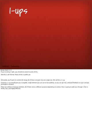 1-ups



   SxSW 2012 : : #uxbootcamp

Monday, March 12, 12
If you’re doing it right, you should do several rounds of this.

And this is all internal. None of this is public yet.



Ultimately, you’ll want to combine & merge all of these concepts into one single one. We call this a 1-up.

Creating a 1-up should give you a tangible, single element you can use to test publicly, so you can get real, unbiased feedback on your concept,
prototype or product.

There are millions of testing methods, all of them serve a different purpose depending on context. Russ is going to walk you through 1 that is
thrifty, fast, and highly effective.
 