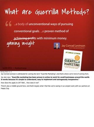 What are Guerrilla Methods?
                       ...a body of unconventional ways of pursuing

                       conventional goals. ...a proven method of

                       achieving proﬁts with minimum money.
          gaining insight                                                           Jay Conrad Levinson
                                                                                               Source: http://gmarketing.com/




   SxSW 2012 : #uxbootcamp
Monday, March 12, 12

Jay Conrad Levinson is attributed for coining the term “Guerrilla Marketing”, and that’s where we’re kind of coming from.

Jay also says: “Guerrilla marketing has been proven in action to work for small businesses around the world.
It works because it’s simple to understand, easy to implement and outrageously inexpensive.”
How does this apply to UX? Well... How does it not?
There’s also a middle ground here, and that’s largely what I feel like we’re seeing in our project work with our partners at
Happy Cog.
 