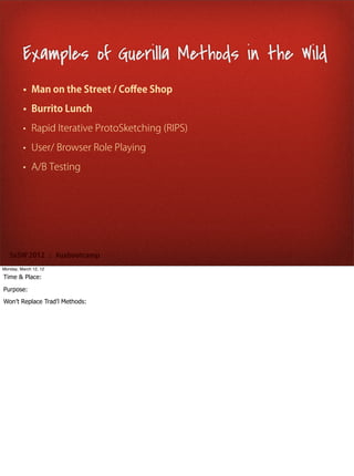 Examples of Guerilla Methods in the Wild
         • Man on the Street / Coﬀee Shop

         • Burrito Lunch

         • Rapid Iterative ProtoSketching (RIPS)

         • User/ Browser Role Playing

         • A/B Testing




   SxSW 2012 : #uxbootcamp
Monday, March 12, 12

Time & Place:

Purpose:
Won’t Replace Trad’l Methods:
 