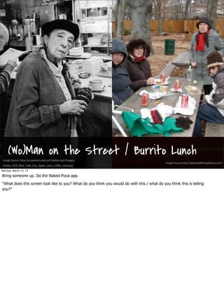 (Wo)Man on the Street / Burrito Lunch                                                                Image Source:http://awkwardfamilyp



 Image Source: http://urt.parsons.edu/urt/media/user/images/
   SxSW 2012 : #uxbootcamp                                                                    Image Source:http://awkwardfamilyphotos.com/
 Artstor_USA_New_York_City_Upper_west_coﬀee_shop.jpg
Monday, March 12, 12

Bring someone up. Do the Naked Pizza app.

“What does this screen look like to you? What do you think you would do with this / what do you think this is telling
you?”
 