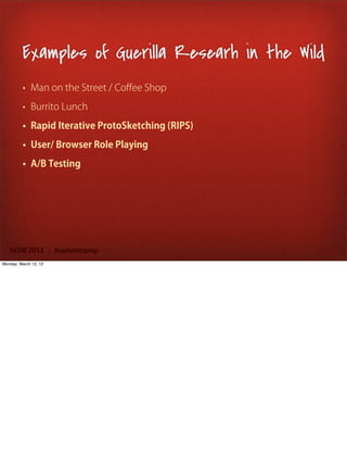 Examples of Guerilla Researh in the Wild
         • Man on the Street / Coﬀee Shop

         • Burrito Lunch

         • Rapid Iterative ProtoSketching (RIPS)

         • User/ Browser Role Playing

         • A/B Testing




   SxSW 2012 : #uxbootcamp
Monday, March 12, 12
 