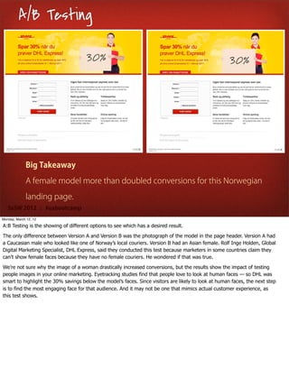 A/B Testing




             Big Takeaway

             A female model more than doubled conversions for this Norwegian

             landing page.
   SxSW 2012 : #uxbootcamp
Monday, March 12, 12

A:B Testing is the showing of different options to see which has a desired result.

The only difference between Version A and Version B was the photograph of the model in the page header. Version A had
a Caucasian male who looked like one of Norway’s local couriers. Version B had an Asian female. Rolf Inge Holden, Global
Digital Marketing Specialist, DHL Express, said they conducted this test because marketers in some countries claim they
can’t show female faces because they have no female couriers. He wondered if that was true.

We’re not sure why the image of a woman drastically increased conversions, but the results show the impact of testing
people images in your online marketing. Eyetracking studies find that people love to look at human faces — so DHL was
smart to highlight the 30% savings below the model’s faces. Since visitors are likely to look at human faces, the next step
is to find the most engaging face for that audience. And it may not be one that mimics actual customer experience, as
this test shows.
 