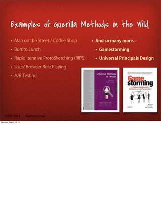 Examples of Guerilla Methods in the Wild
         • Man on the Street / Coﬀee Shop          • And so many more...
         • Burrito Lunch                            • Gamestorming
         • Rapid Iterative ProtoSketching (RIPS)    • Universal Principals Design
         • User/ Browser Role Playing

         • A/B Testing




   SxSW 2012 : #uxbootcamp
Monday, March 12, 12
 