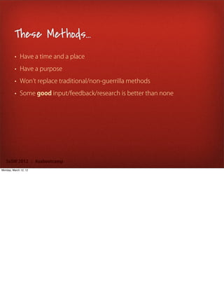 These Methods...
         • Have a time and a place

         • Have a purpose

         • Won t replace traditional/non-guerrilla methods

         • Some good input/feedback/research is better than none




   SxSW 2012 : #uxbootcamp
Monday, March 12, 12
 
