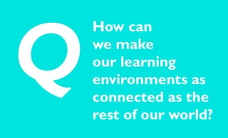 How can
we make
our learning
environments as
connected as the
rest of our world?
Q
 