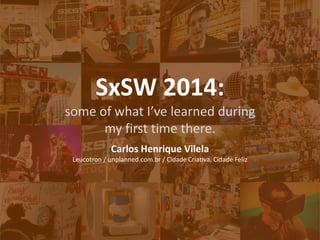 SxSW 2014: 
some of what I’ve learned during 
my first time there. 
Carlos Henrique Vilela 
Leucotron / unplanned.com.br / Cidade Criativa, Cidade Feliz  