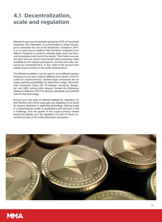 09
Ethereum was one of examples quoted by CPO of Transmute
Industries, Eric Olszewski, in a presentation in which he sou-
ght to demystify the use of the blockchain. Created in 2014,
it is an open-source platform that connects computers from
different locations to perform complex tasks (such as finan-
cial transactions) and record the results. Their tokens are cal-
led ether and are used to remunerate data processing made
available by the network participants, but they have also ser-
ved as an investment form. In fact, ether is the second most
traded crypto-currency in the world, behind bitcoin.
The Ethereum platform can be used in most different sectors
because it is an open system (different from bitcoin, more fo-
cused on cryptocurrency). Several large companies are al-
ready exploring possibilities for blockchain usage. Microsoft,
Intel, Accenture, Cisco, HP, JP Morgan, Samsung, Santan-
der and UBS, among other players, formed the Enterprise
Ethereum Alliance in 2017 to develop standards and potential
uses for the technology.
But just as in the case of artificial intelligence, regulation (or
lack thereof) and critical mass gain are obstacles to be faced
by anyone interested in exploiting technology. Gaining scale
in a decentralized model of applications and services is still
a challenge. And the growth of the crypto-currency market
boosts the debate over the regulation not only of virtual cur-
rencies but also of the entire blockchain ecosystem.
4.1 Decentralization,
scale and regulation
 