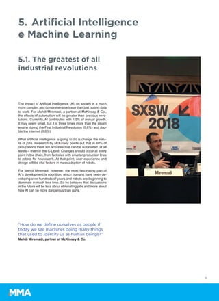 The impact of Artificial Intelligence (AI) on society is a much
more complex and comprehensive issue than just putting data
to work. For Mehdi Miremadi, a partner at McKinsey & Co.,
the effects of automation will be greater than previous revo-
lutions. Currently, AI contributes with 1.5% of annual growth.
It may seem small, but it is three times more than the steam
engine during the First Industrial Revolution (0.6%) and dou-
ble the internet (0.8%).
What artificial intelligence is going to do is change the natu-
re of jobs. Research by McKinsey points out that in 60% of
occupations there are activities that can be automated, at all
levels – even in the C-Level. Changes should occur at every
point in the chain, from factories with smarter production lines
to robots for housework. At that point, user experience and
design will be vital factors in mass adoption of robots.
For Mehdi Miremadi, however, the most fascinating part of
AI’s development is cognition, which humans have been de-
veloping over hundreds of years and robots are beginning to
dominate in much less time. So he believes that discussions
in the future will be less about eliminating jobs and more about
how AI can be more dangerous than guns.
10
5.	Artificial Intelligence
e Machine Learning
5.1. The greatest of all
industrial revolutions
“How do we define ourselves as people if
today we see machines doing many things
that used to identify us as human beings?”
Mehdi Miremadi, partner of McKinsey & Co.
 