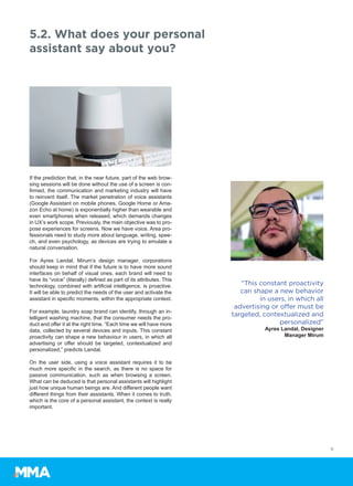 If the prediction that, in the near future, part of the web brow-
sing sessions will be done without the use of a screen is con-
firmed, the communication and marketing industry will have
to reinvent itself. The market penetration of voice assistants
(Google Assistant on mobile phones, Google Home or Ama-
zon Echo at home) is exponentially higher than wearable and
even smartphones when released, which demands changes
in UX’s work scope. Previously, the main objective was to pro-
pose experiences for screens. Now we have voice. Area pro-
fessionals need to study more about language, writing, spee-
ch, and even psychology, as devices are trying to emulate a
natural conversation.
For Ayres Landal, Mirum’s design manager, corporations
should keep in mind that if the future is to have more sound
interfaces on behalf of visual ones, each brand will need to
have its “voice” (literally) defined as part of its attributes. This
technology, combined with artificial intelligence, is proactive.
It will be able to predict the needs of the user and activate the
assistant in specific moments, within the appropriate context.
For example, laundry soap brand can identify, through an in-
telligent washing machine, that the consumer needs the pro-
duct and offer it at the right time. “Each time we will have more
data, collected by several devices and inputs. This constant
proactivity can shape a new behaviour in users, in which all
advertising or offer should be targeted, contextualized and
personalized,” predicts Landal.
On the user side, using a voice assistant requires it to be
much more specific in the search, as there is no space for
passive communication, such as when browsing a screen.
What can be deduced is that personal assistants will highlight
just how unique human beings are. And different people want
different things from their assistants. When it comes to truth,
which is the core of a personal assistant, the context is really
important.
5.2. What does your personal
assistant say about you?
11
“This constant proactivity
can shape a new behavior
in users, in which all
advertising or offer must be
targeted, contextualized and
personalized”
Ayres Landal, Designer
Manager Mirum
 
