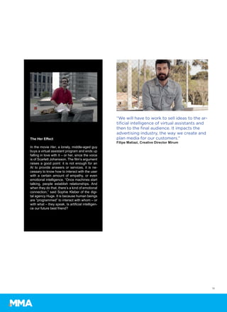12
“We will have to work to sell ideas to the ar-
tificial intelligence of virtual assistants and
then to the final audience. It impacts the
advertising industry, the way we create and
plan media for our customers.”
Filipe Matiazi, Creative Director Mirum
The Her Effect
In the movie Her, a lonely, middle-aged guy
buys a virtual assistant program and ends up
falling in love with it – or her, since the voice
is of Scarlett Johansson. The film’s argument
raises a good point: it is not enough for an
AI to provide answers or services, it is ne-
cessary to know how to interact with the user
with a certain amount of empathy, or even
emotional intelligence. “Once machines start
talking, people establish relationships. And
when they do that, there’s a kind of emotional
connection,” said Sophie Kleber of the digi-
tal agency Huge. It is because human beings
are “programmed” to interact with whom – or
with what – they speak. Is artificial intelligen-
ce our future best friend?
 