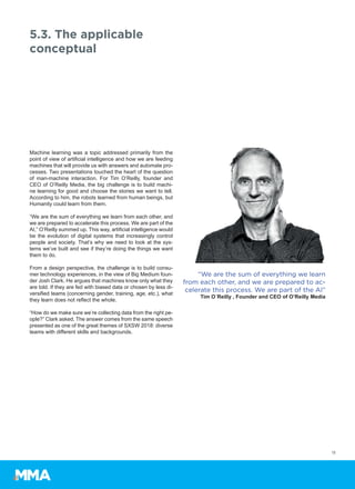 Machine learning was a topic addressed primarily from the
point of view of artificial intelligence and how we are feeding
machines that will provide us with answers and automate pro-
cesses. Two presentations touched the heart of the question
of man-machine interaction. For Tim O’Reilly, founder and
CEO of O’Reilly Media, the big challenge is to build machi-
ne learning for good and choose the stories we want to tell.
According to him, the robots learned from human beings, but
Humanity could learn from them.
“We are the sum of everything we learn from each other, and
we are prepared to accelerate this process. We are part of the
AI,” O’Reilly summed up. This way, artificial intelligence would
be the evolution of digital systems that increasingly control
people and society. That’s why we need to look at the sys-
tems we’ve built and see if they’re doing the things we want
them to do.
From a design perspective, the challenge is to build consu-
mer technology experiences, in the view of Big Medium foun-
der Josh Clark. He argues that machines know only what they
are told. If they are fed with biased data or chosen by less di-
versified teams (concerning gender, training, age, etc.), what
they learn does not reflect the whole.
“How do we make sure we’re collecting data from the right pe-
ople?” Clark asked. The answer comes from the same speech
presented as one of the great themes of SXSW 2018: diverse
teams with different skills and backgrounds.
13
5.3. The applicable
conceptual
“We are the sum of everything we learn
from each other, and we are prepared to ac-
celerate this process. We are part of the AI”
Tim O´Reilly , Founder and CEO of O’Reilly Media
 