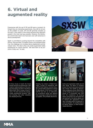 Experiences with the use of VR and AR were a constant. Al-
though they are interesting experiments, they still do not sol-
ve the problem of scale. VR and AR generate empathy (a
hot topic in this edition of the event) because they approach
people in the most real way possible. However, the distribu-
tion and formats need to be improved, even with advances in
device development.
Apple is committed to pushing beyond the competition with
iPhone, iPad and Arkit. For Apple’s senior vice president Eddy
Cue, the challenge is to increase device deployment and de-
veloper tools. The idea is they can create augmented reality
experiences for various devices. “We want them to be pro-
ducts of daily use,” he said.
14
6.	Virtual and
augmented reality
At Sony house in Austin the brand
shared several mini-adventures, with
creative implementations of the exis-
ting technology and also in the Atrium
Meow Wolf, which houses Virtual Ci-
nema. The site received 25 projects,
mostly emphasizing narrative, craft,
and showing how other industries
are adopting the tool.
Audio and augmented reality are not
new things, but Bose (a company
known for sound and voice products)
has chosen the SXSW to demons-
trate sunglasses whose differential is
not the image but the sound. It works
thanks to a combination with GPS
from the smartphone. By knowing
where consumers are and what they
are looking for, the device allows you
to interact with applications intuiti-
vely, controlling action by gestures or
voice recognition. An exciting feature
for dating, delivery, or other location-
-based services.
Hershey has shown at Retail Inno-
vation Lounge its experience with
goPuff home delivery service throu-
gh a virtual reality experience, hinting
at alternatives to the future of retail.
GoPuff was born as an alternative
to convenience stores and delivers
food, beverage, small home and par-
ty supplies, and portable electronics.
 