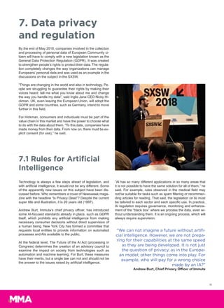 By the end of May 2018, companies involved in the collection
and processing of personal data of European Community ci-
tizen will have to comply with a new legislation known as the
General Data Protection Regulation (GDPR). It was created
to strengthen people’s rights to protect their data. The regula-
tion completely changes the way organizations can manage
Europeans’ personal data and was used as an example in the
discussions on the subject in the SXSW.
“Things are changing in the world and also in technology. Pe-
ople are struggling to guarantee their rights by making their
voices heard: tell me what you know about me and change
the way you handle my data”, said Inglis Jane CEO Nicky Hi-
ckman. UK, even leaving the European Union, will adopt the
GDPR and some countries, such as Germany, intend to move
further in this field.
For Hickman, consumers and individuals must be part of the
value chain in this market and have the power to choose what
to do with the data about them. “To this date, companies have
made money from their data. From now on, there must be ex-
plicit consent (for use),” he said.
7. Data privacy
and regulation
7.1 Rules for Artificial
Intelligence
Technology is always a few steps ahead of legislation, and
with artificial intelligence, it would not be any different. Some
of the apparently new issues on this subject have been dis-
cussed before. Who remembers a cover of Newsweek maga-
zine with the headline “Is Privacy Dead”? Despite the current
super title and illustration, it is 20 years old (1997).
Andrew Burt, Immuta’s chief privacy officer, has introduced
some AI-focused standards already in place, such as GDPR
itself, which prohibits any artificial intelligence from making
necessary consumer decisions without direct supervision of
a human being. New York City has formed a committee that
requests local entities to provide information on automated
processes and AIs available to the public.
At the federal level, The Future of the AI Act (processing in
Congress) determines the creation of an advisory council to
examine the impact on society from technologies such as
automation and machine learning. For Burt, these measures
have their merits, but a single law can not and should not be
the answer to the issues raised by artificial intelligence.
“AI has so many different applications in so many areas that
it is not possible to have the same solution for all of them,” he
said. For example, rules observed in the medical field may
not be suitable for tasks such as spam filtering or recommen-
ding articles for reading. That said, the legislation on AI must
be tailored to each sector and each specific use. In practice,
AI regulation requires governance, monitoring and enhance-
ment of the “black box” where we process the data, even wi-
thout understanding them. It is an ongoing process, which will
always require supervision.
“We can not imagine a future without artifi-
cial intelligence. However, we are not prepa-
ring for their capabilities at the same speed
as they are being developed. It is not just
the question of privacy, as in the Europe-
an model; other things come into play. For
example, who will pay for a wrong choice
made by an IA?”
Andrew Burt, Chief Privacy Officer of Immuta
15
 